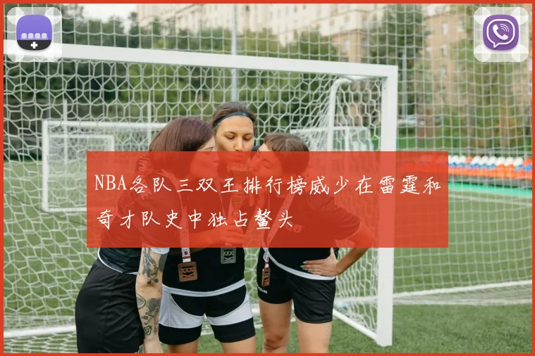NBA各队三双王排行榜威少在雷霆和奇才队史中独占鳌头