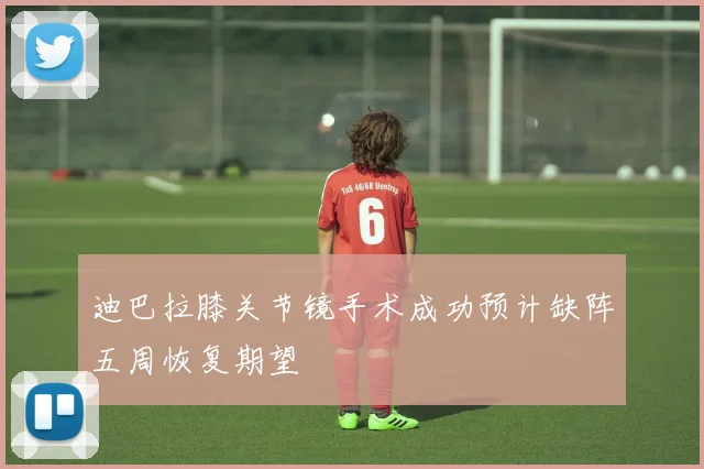 迪巴拉膝关节镜手术成功预计缺阵五周恢复期望