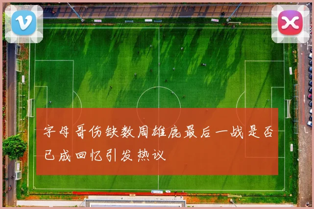 字母哥伤缺数周雄鹿最后一战是否已成回忆引发热议