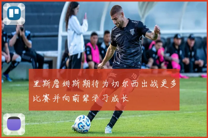 里斯詹姆斯期待为切尔西出战更多比赛并向前辈学习成长