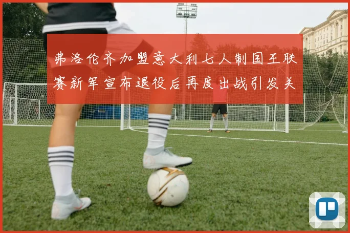 弗洛伦齐加盟意大利七人制国王联赛新军宣布退役后再度出战引发关注