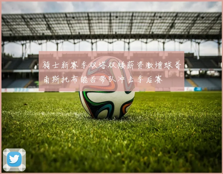 骑士新赛季双塔双矮薪资激增球哥南斯托布能否带队冲击季后赛