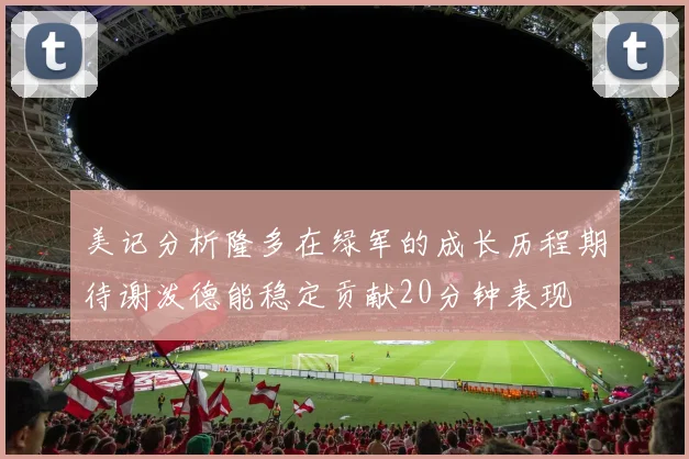 美记分析隆多在绿军的成长历程期待谢泼德能稳定贡献20分钟表现