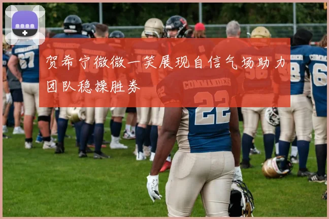 贺希宁微微一笑展现自信气场助力团队稳操胜券