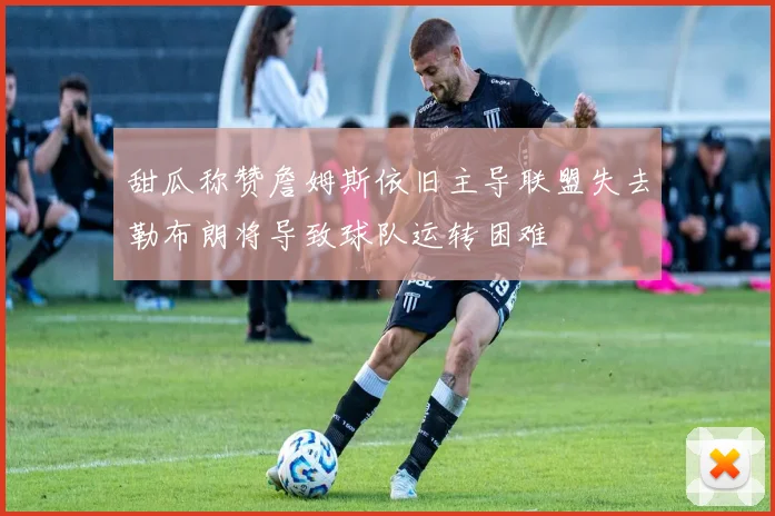甜瓜称赞詹姆斯依旧主导联盟失去勒布朗将导致球队运转困难