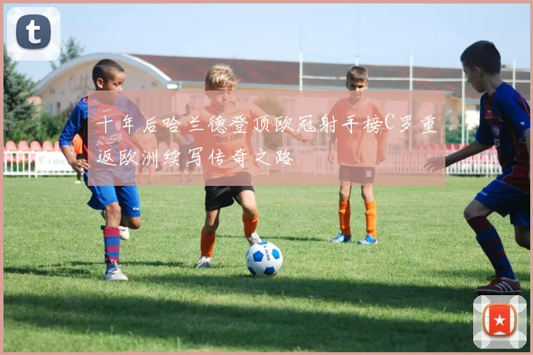 十年后哈兰德登顶欧冠射手榜C罗重返欧洲续写传奇之路